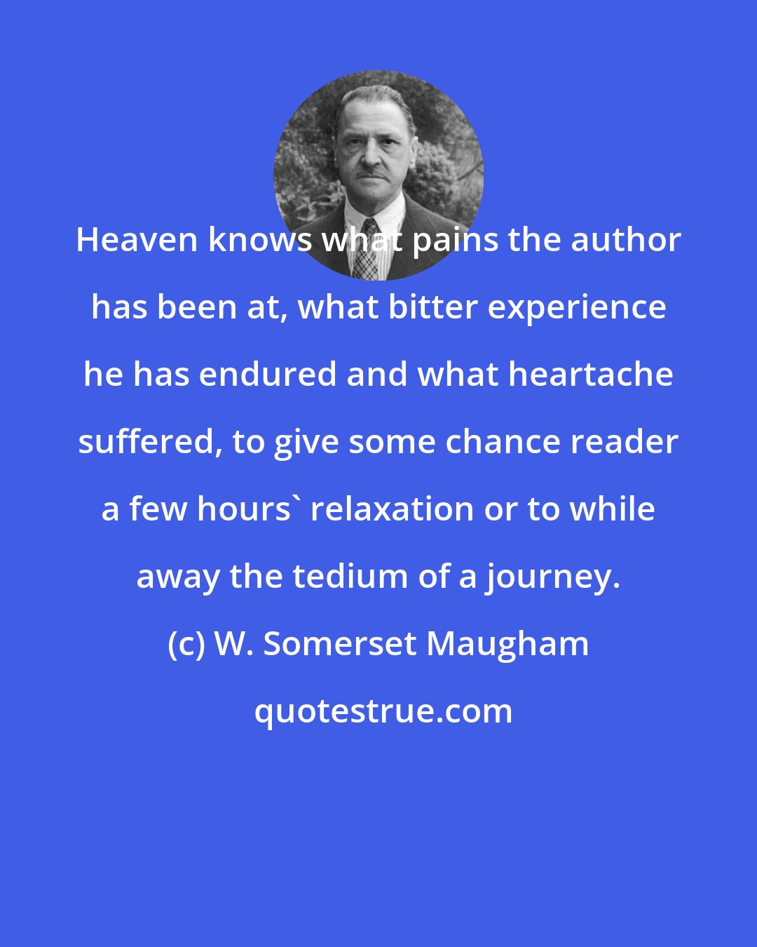 W. Somerset Maugham: Heaven knows what pains the author has been at, what bitter experience he has endured and what heartache suffered, to give some chance reader a few hours' relaxation or to while away the tedium of a journey.