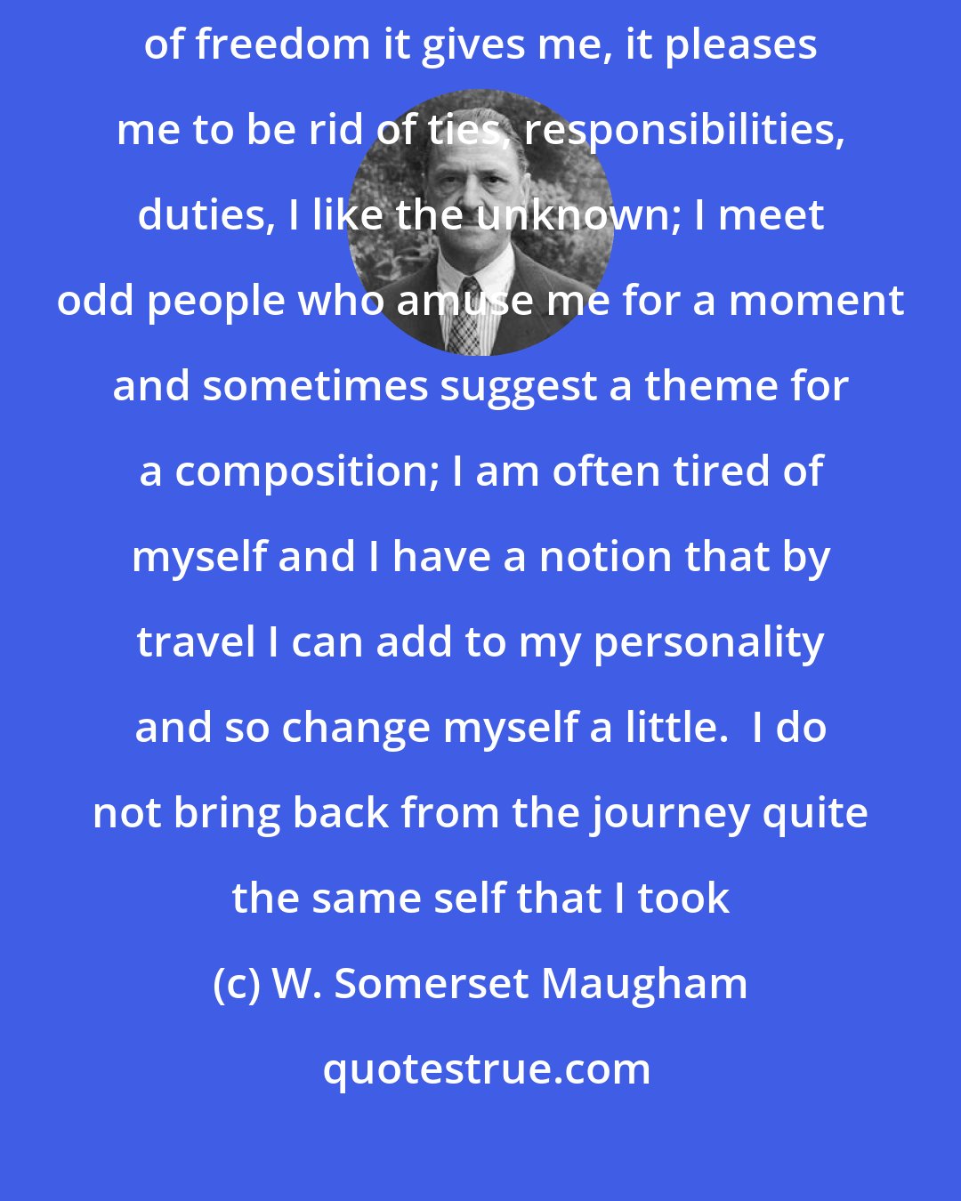W. Somerset Maugham: I travel because I like to move from place to place, I enjoy the sense of freedom it gives me, it pleases me to be rid of ties, responsibilities, duties, I like the unknown; I meet odd people who amuse me for a moment and sometimes suggest a theme for a composition; I am often tired of myself and I have a notion that by travel I can add to my personality and so change myself a little.  I do not bring back from the journey quite the same self that I took
