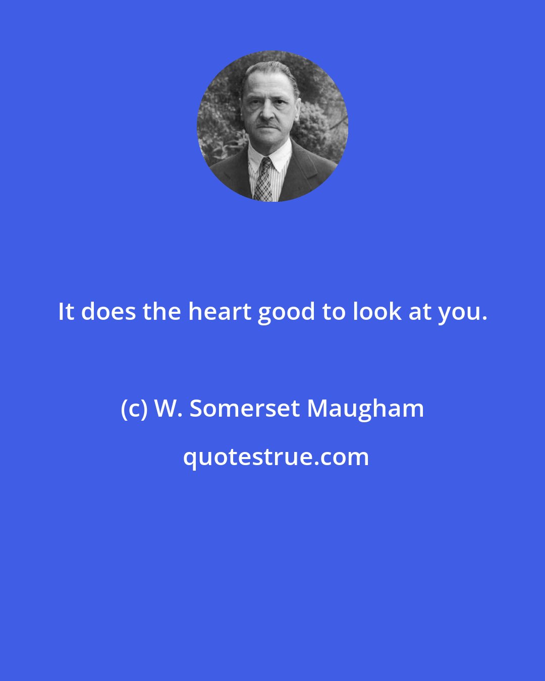 W. Somerset Maugham: It does the heart good to look at you.