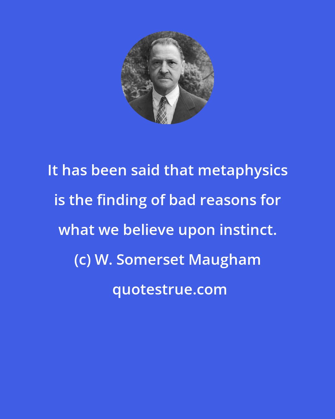 W. Somerset Maugham: It has been said that metaphysics is the finding of bad reasons for what we believe upon instinct.