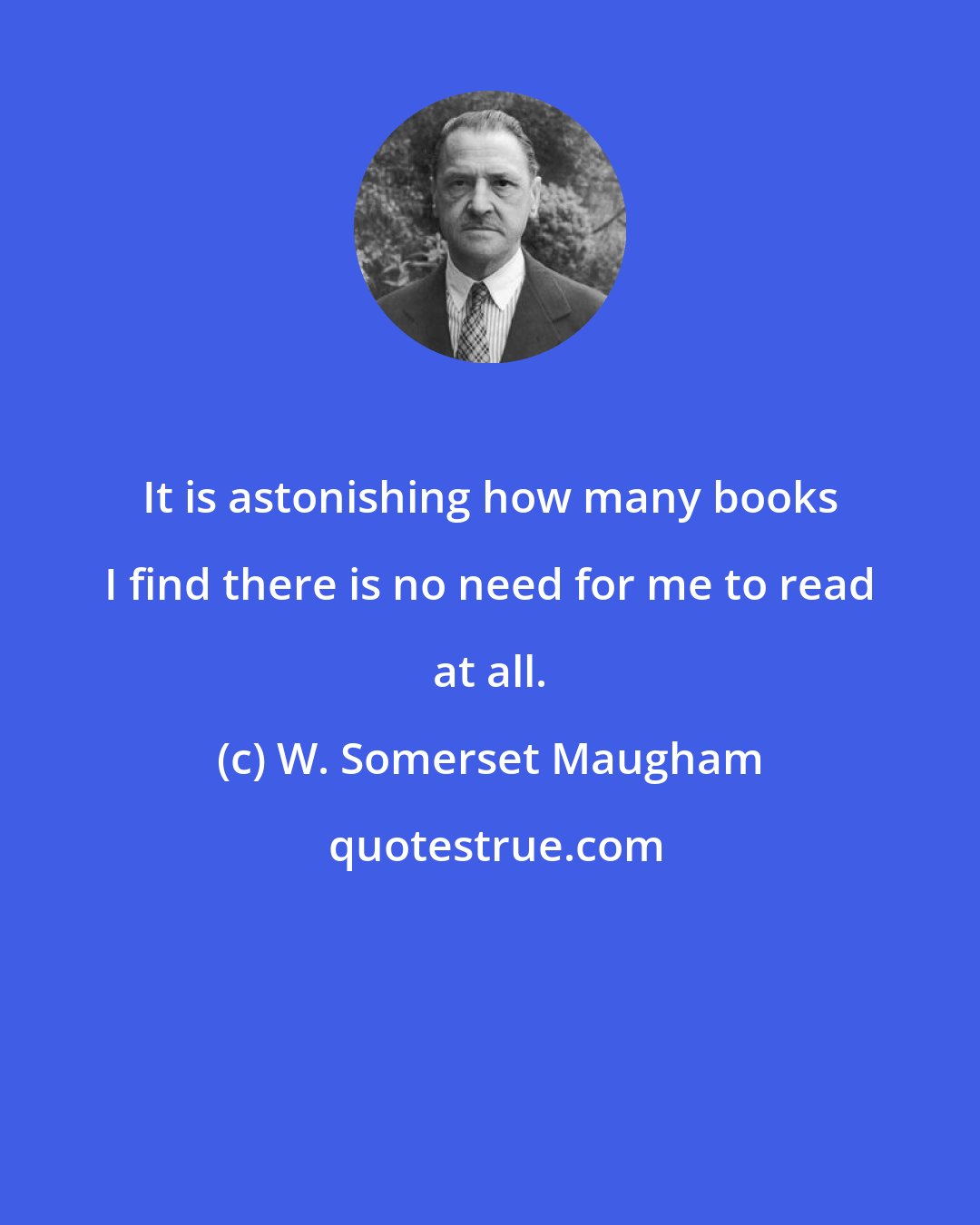 W. Somerset Maugham: It is astonishing how many books I find there is no need for me to read at all.