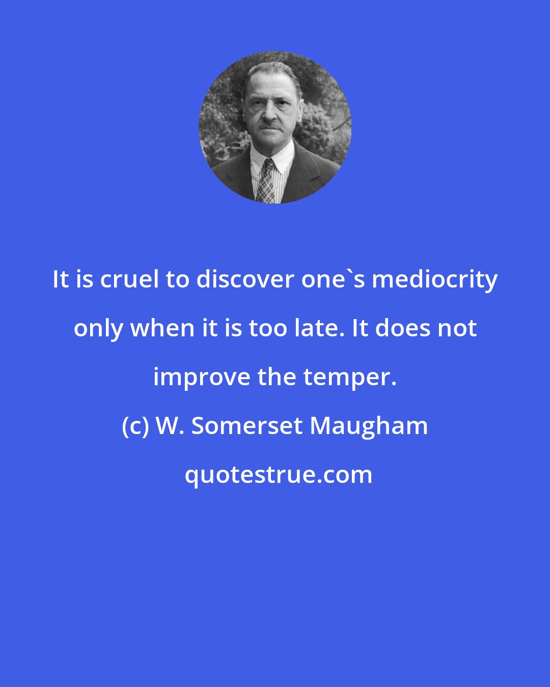 W. Somerset Maugham: It is cruel to discover one's mediocrity only when it is too late. It does not improve the temper.