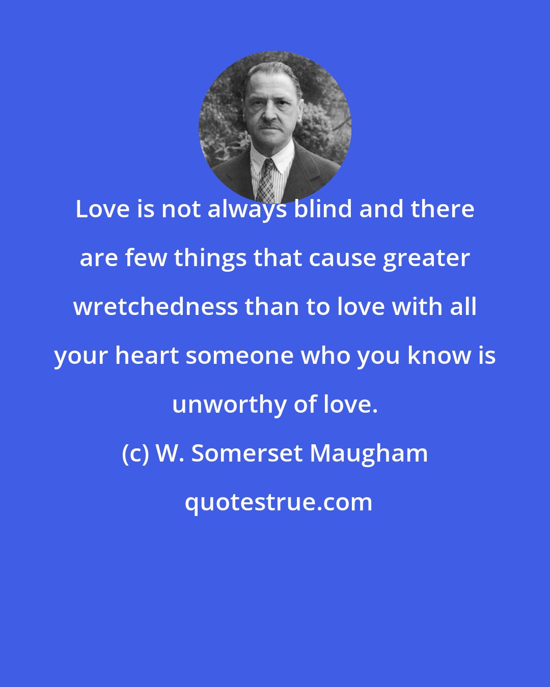W. Somerset Maugham: Love is not always blind and there are few things that cause greater wretchedness than to love with all your heart someone who you know is unworthy of love.