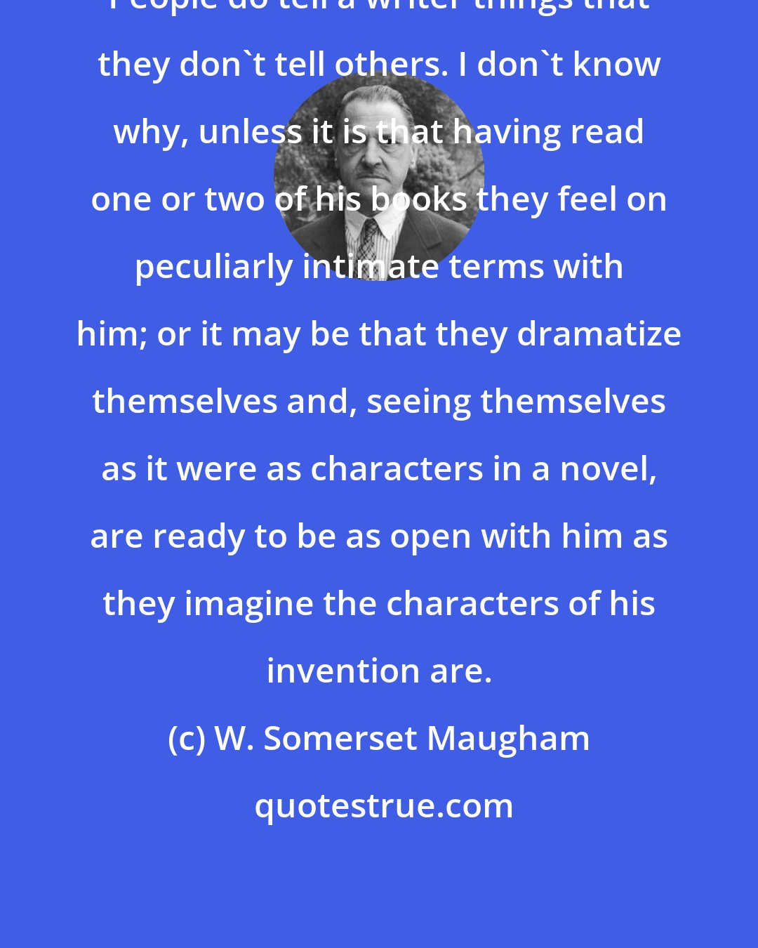 W. Somerset Maugham: People do tell a writer things that they don't tell others. I don't know why, unless it is that having read one or two of his books they feel on peculiarly intimate terms with him; or it may be that they dramatize themselves and, seeing themselves as it were as characters in a novel, are ready to be as open with him as they imagine the characters of his invention are.