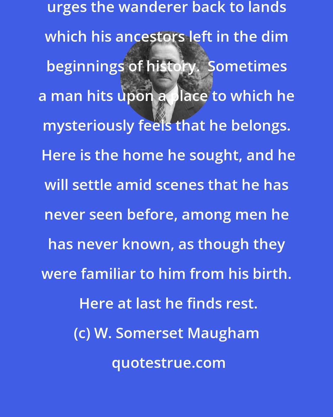 W. Somerset Maugham: Perhaps some deep-rooted atavism urges the wanderer back to lands which his ancestors left in the dim beginnings of history.  Sometimes a man hits upon a place to which he mysteriously feels that he belongs.  Here is the home he sought, and he will settle amid scenes that he has never seen before, among men he has never known, as though they were familiar to him from his birth.  Here at last he finds rest.