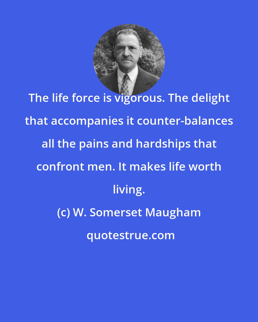 W. Somerset Maugham: The life force is vigorous. The delight that accompanies it counter-balances all the pains and hardships that confront men. It makes life worth living.