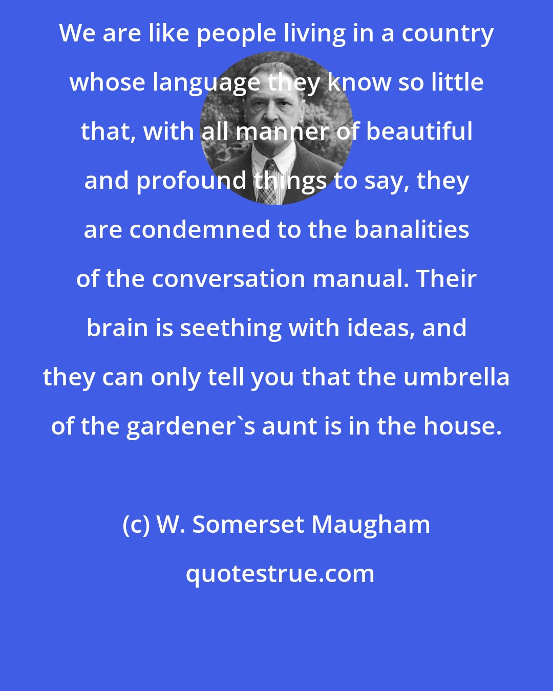 W. Somerset Maugham: We are like people living in a country whose language they know so little that, with all manner of beautiful and profound things to say, they are condemned to the banalities of the conversation manual. Their brain is seething with ideas, and they can only tell you that the umbrella of the gardener's aunt is in the house.