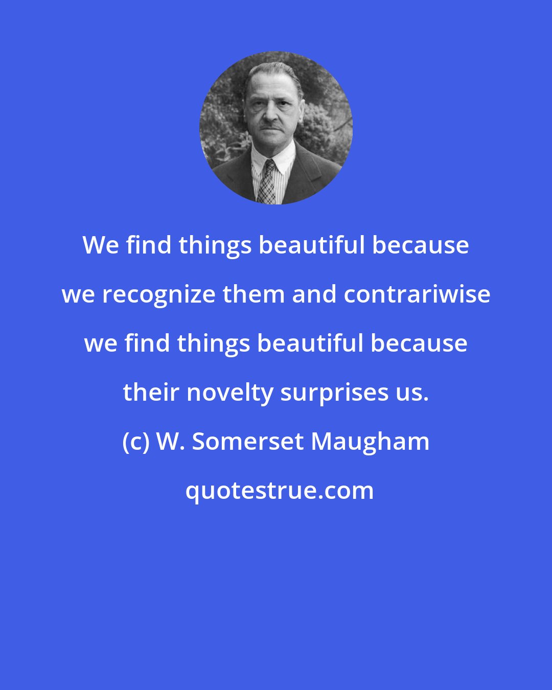 W. Somerset Maugham: We find things beautiful because we recognize them and contrariwise we find things beautiful because their novelty surprises us.