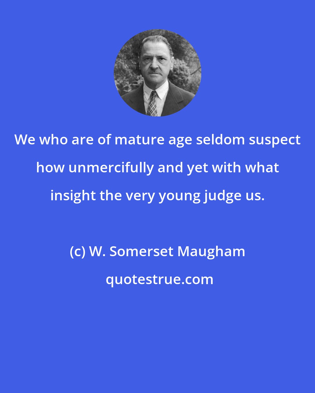 W. Somerset Maugham: We who are of mature age seldom suspect how unmercifully and yet with what insight the very young judge us.