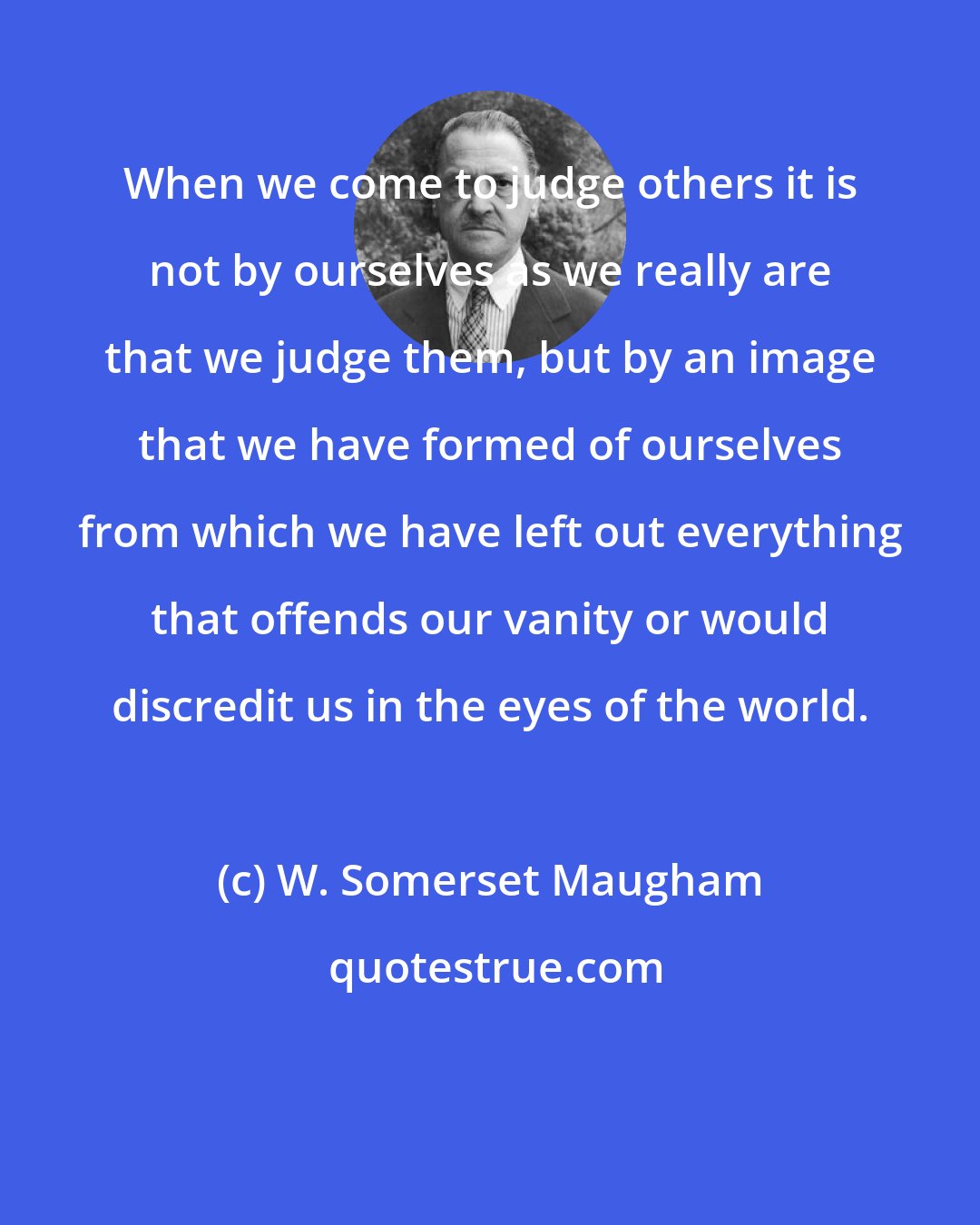 W. Somerset Maugham: When we come to judge others it is not by ourselves as we really are that we judge them, but by an image that we have formed of ourselves from which we have left out everything that offends our vanity or would discredit us in the eyes of the world.