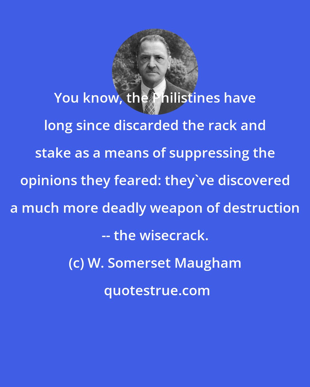 W. Somerset Maugham: You know, the Philistines have long since discarded the rack and stake as a means of suppressing the opinions they feared: they've discovered a much more deadly weapon of destruction -- the wisecrack.