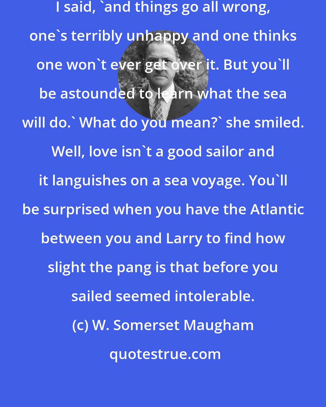 W. Somerset Maugham: You know, when one's in love,' I said, 'and things go all wrong, one's terribly unhappy and one thinks one won't ever get over it. But you'll be astounded to learn what the sea will do.' What do you mean?' she smiled. Well, love isn't a good sailor and it languishes on a sea voyage. You'll be surprised when you have the Atlantic between you and Larry to find how slight the pang is that before you sailed seemed intolerable.