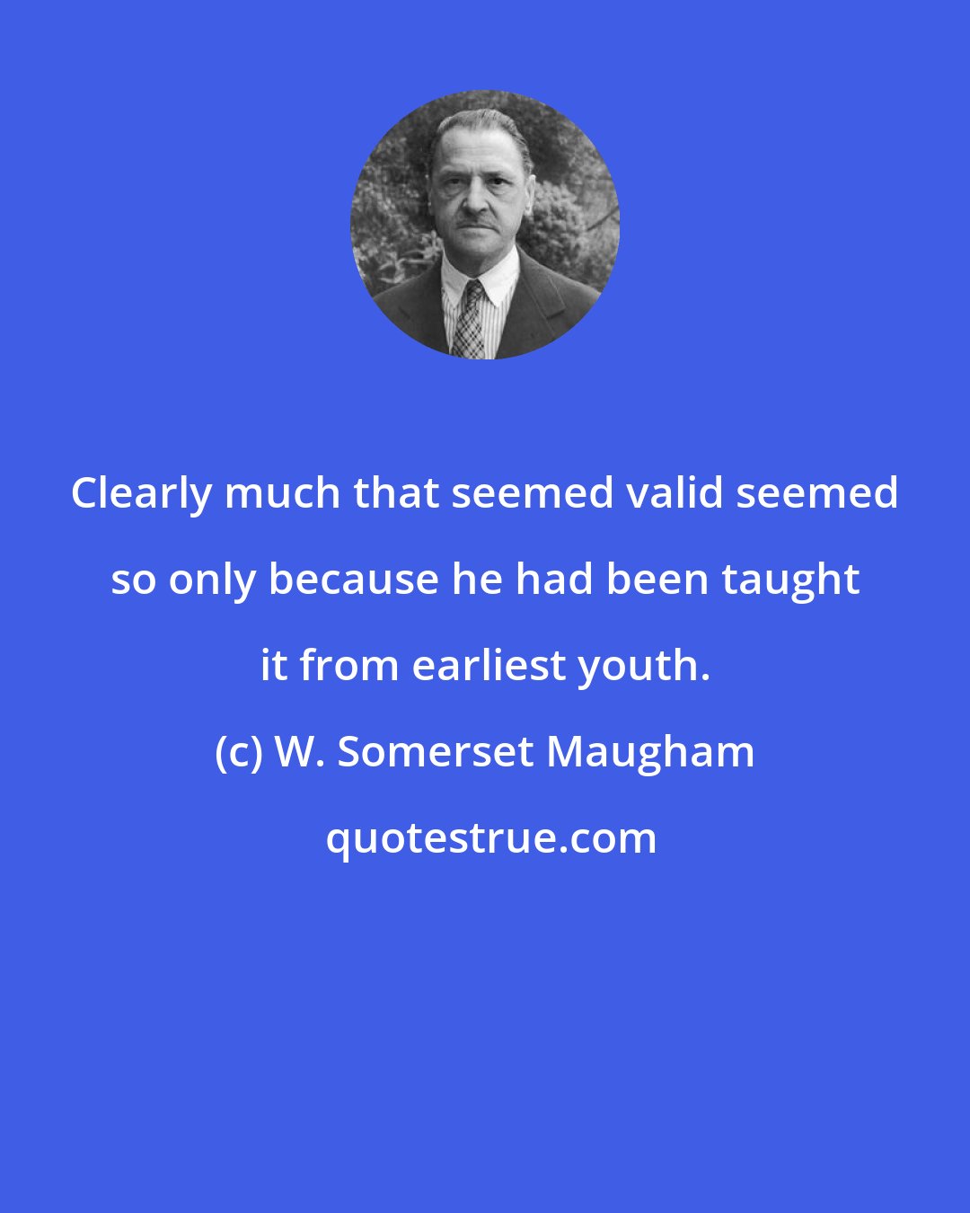 W. Somerset Maugham: Clearly much that seemed valid seemed so only because he had been taught it from earliest youth.