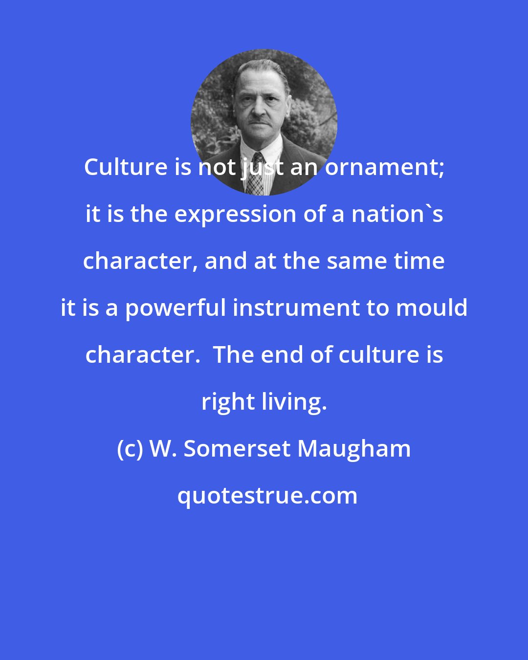 W. Somerset Maugham: Culture is not just an ornament; it is the expression of a nation's character, and at the same time it is a powerful instrument to mould character.  The end of culture is right living.