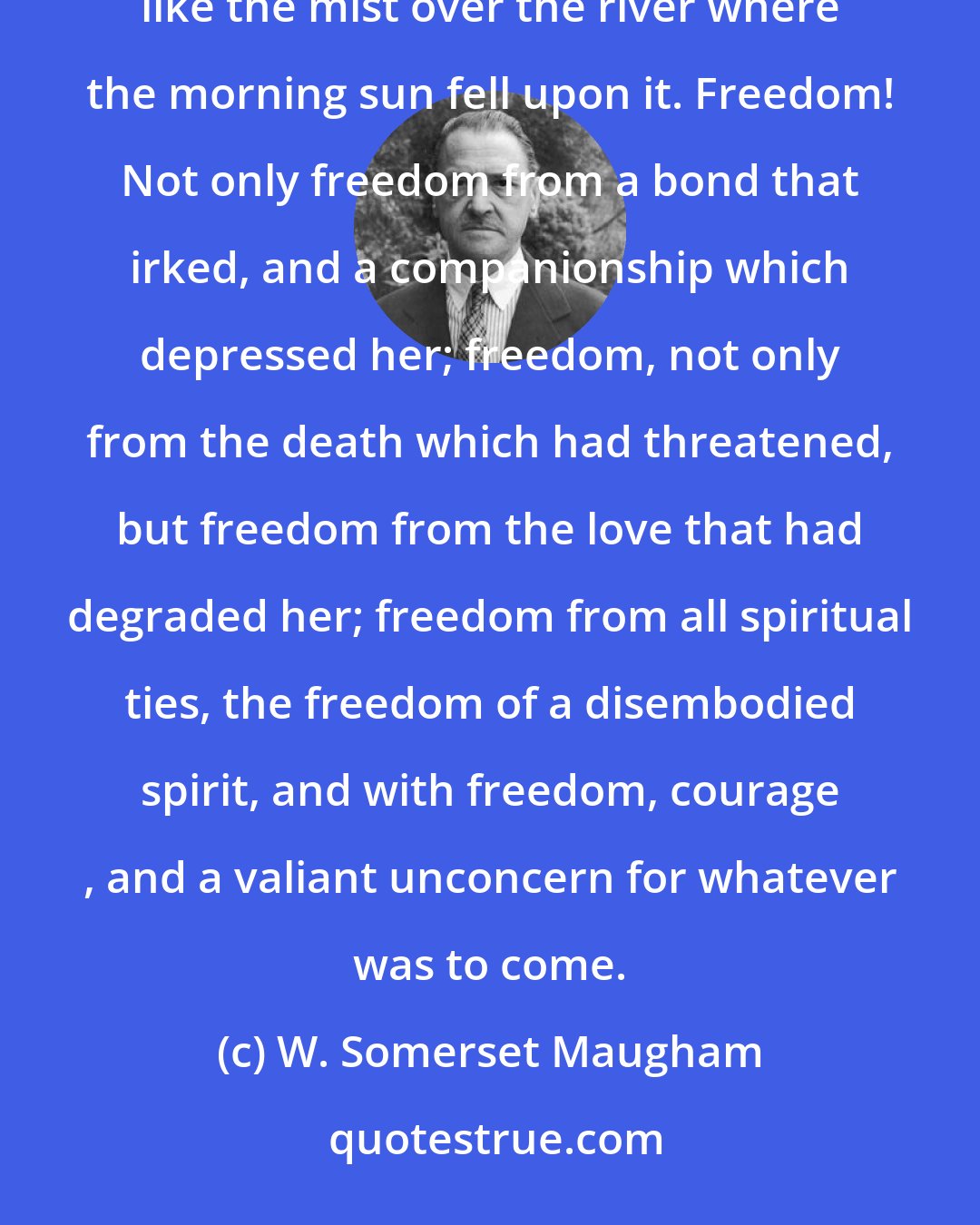 W. Somerset Maugham: Freedom! That was the thought that sung in her heart so that even though the future was so dim, it was iridescent like the mist over the river where the morning sun fell upon it. Freedom! Not only freedom from a bond that irked, and a companionship which depressed her; freedom, not only from the death which had threatened, but freedom from the love that had degraded her; freedom from all spiritual ties, the freedom of a disembodied spirit, and with freedom, courage , and a valiant unconcern for whatever was to come.