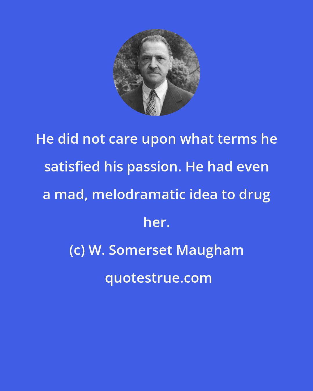 W. Somerset Maugham: He did not care upon what terms he satisfied his passion. He had even a mad, melodramatic idea to drug her.