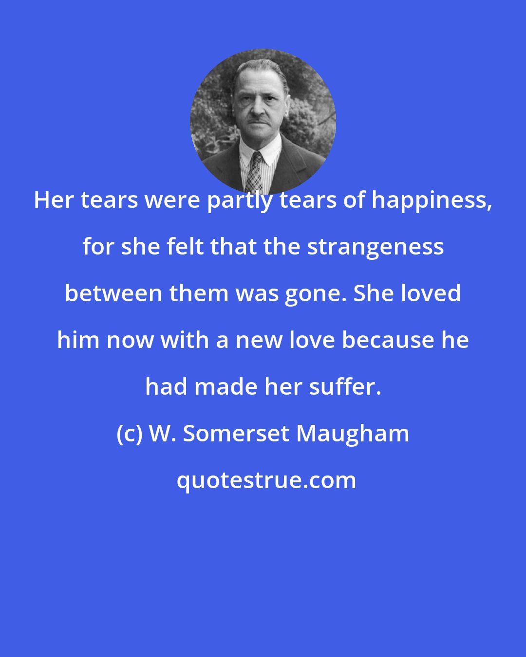 W. Somerset Maugham: Her tears were partly tears of happiness, for she felt that the strangeness between them was gone. She loved him now with a new love because he had made her suffer.