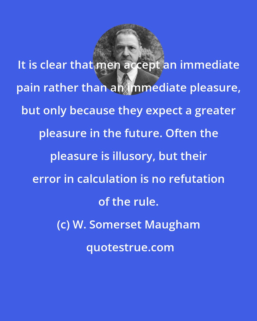 W. Somerset Maugham: It is clear that men accept an immediate pain rather than an immediate pleasure, but only because they expect a greater pleasure in the future. Often the pleasure is illusory, but their error in calculation is no refutation of the rule.