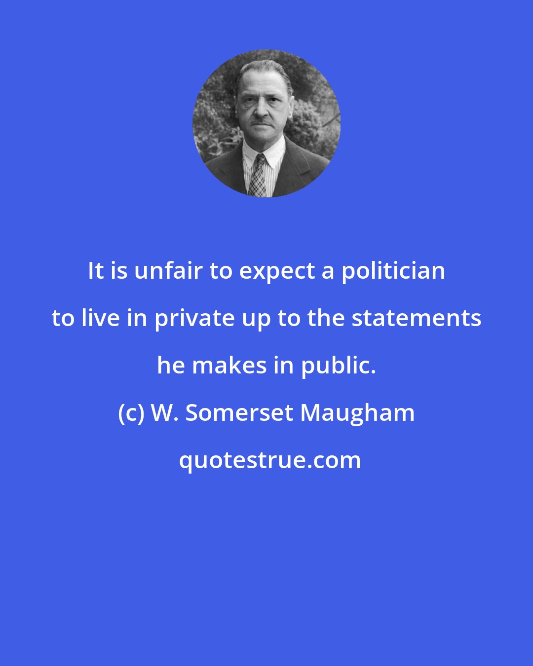 W. Somerset Maugham: It is unfair to expect a politician to live in private up to the statements he makes in public.