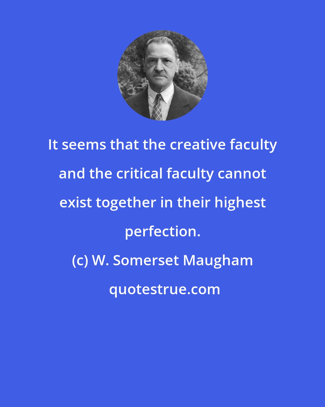 W. Somerset Maugham: It seems that the creative faculty and the critical faculty cannot exist together in their highest perfection.