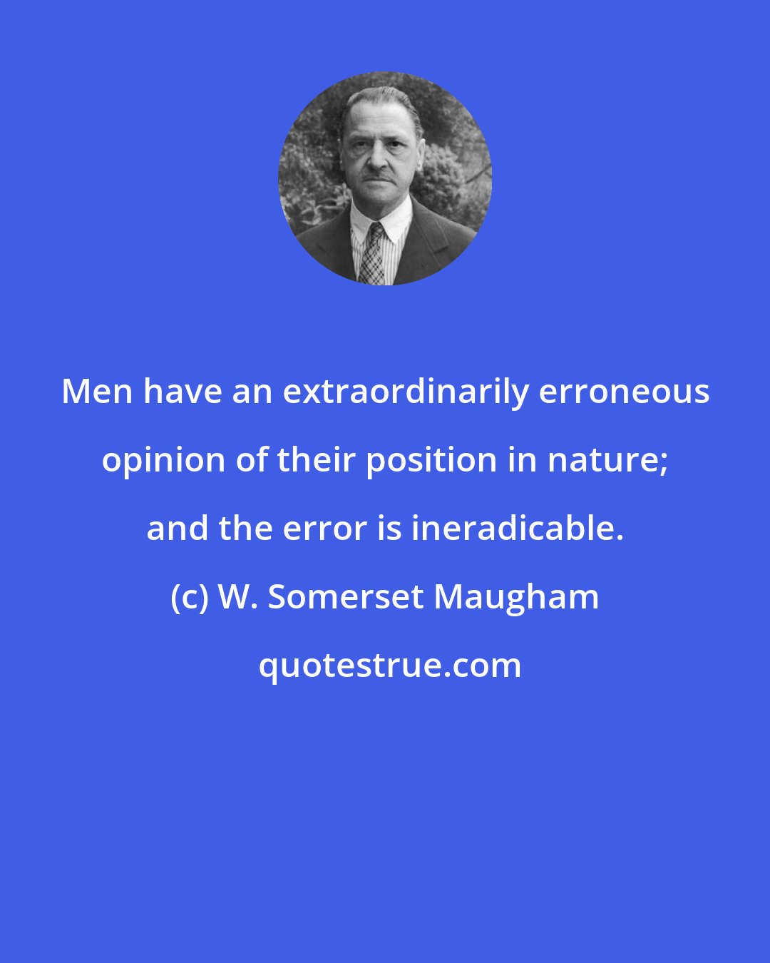 W. Somerset Maugham: Men have an extraordinarily erroneous opinion of their position in nature; and the error is ineradicable.