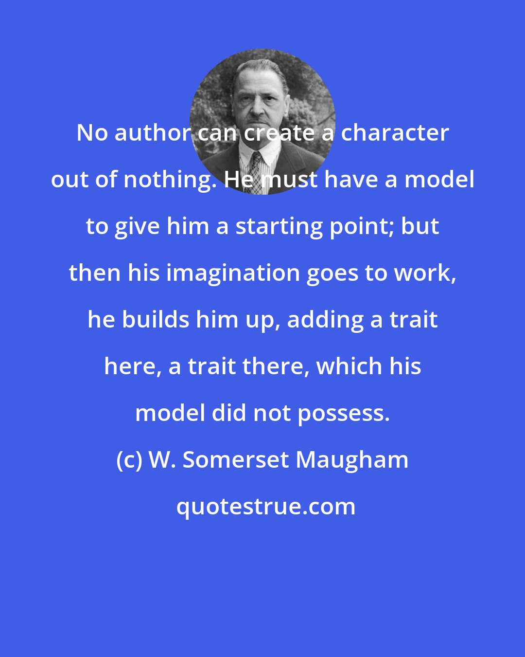 W. Somerset Maugham: No author can create a character out of nothing. He must have a model to give him a starting point; but then his imagination goes to work, he builds him up, adding a trait here, a trait there, which his model did not possess.