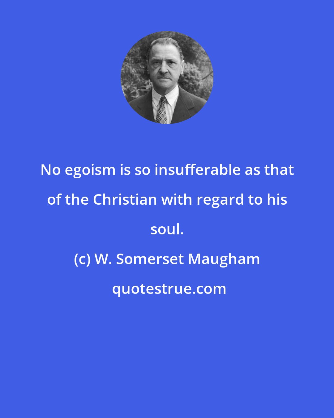 W. Somerset Maugham: No egoism is so insufferable as that of the Christian with regard to his soul.