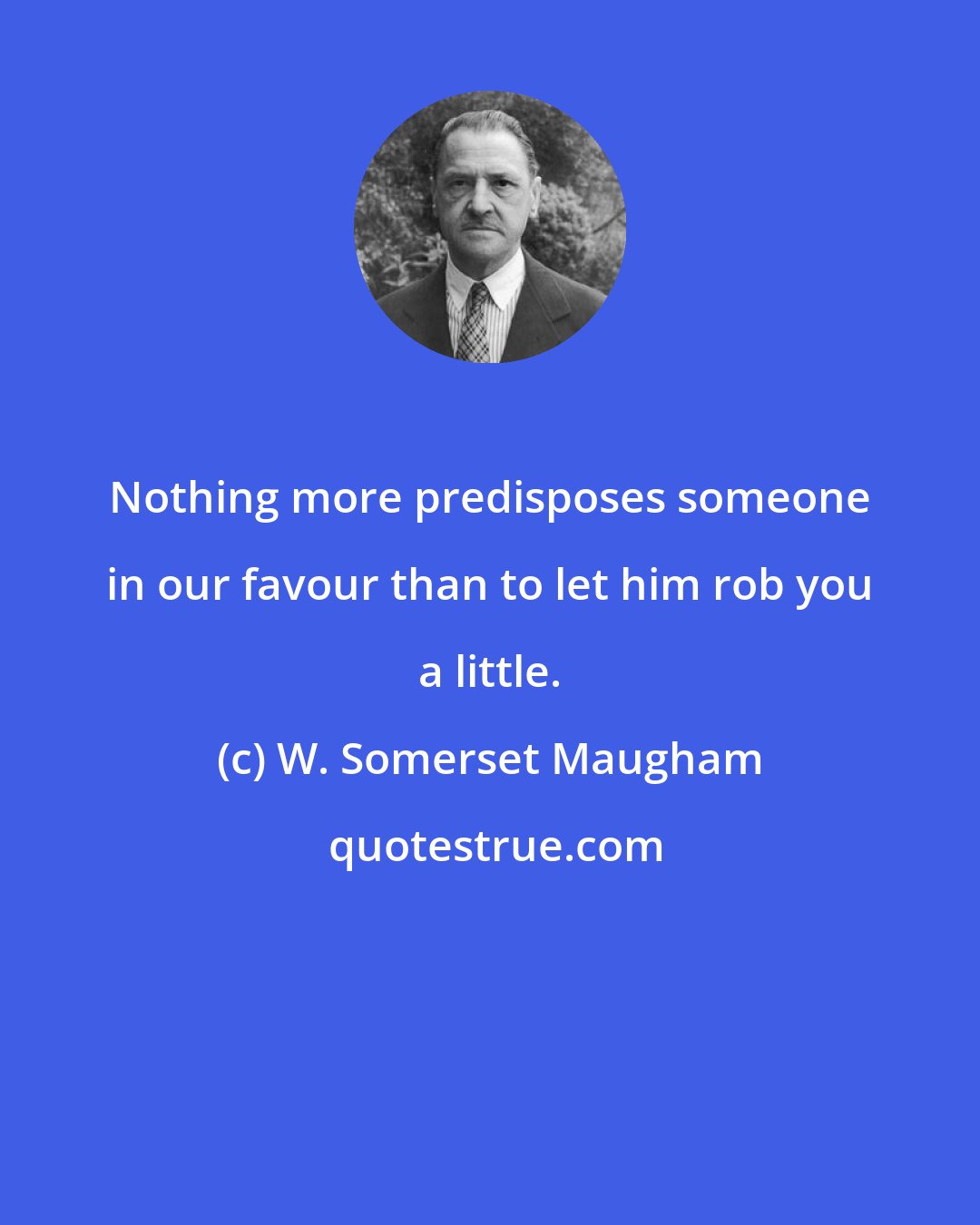 W. Somerset Maugham: Nothing more predisposes someone in our favour than to let him rob you a little.