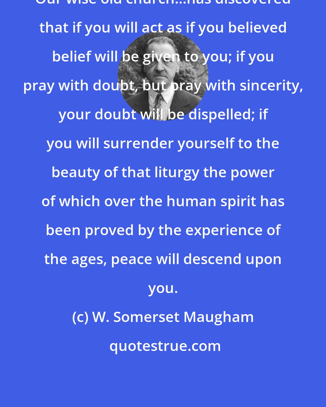 W. Somerset Maugham: Our wise old church...has discovered that if you will act as if you believed belief will be given to you; if you pray with doubt, but pray with sincerity, your doubt will be dispelled; if you will surrender yourself to the beauty of that liturgy the power of which over the human spirit has been proved by the experience of the ages, peace will descend upon you.