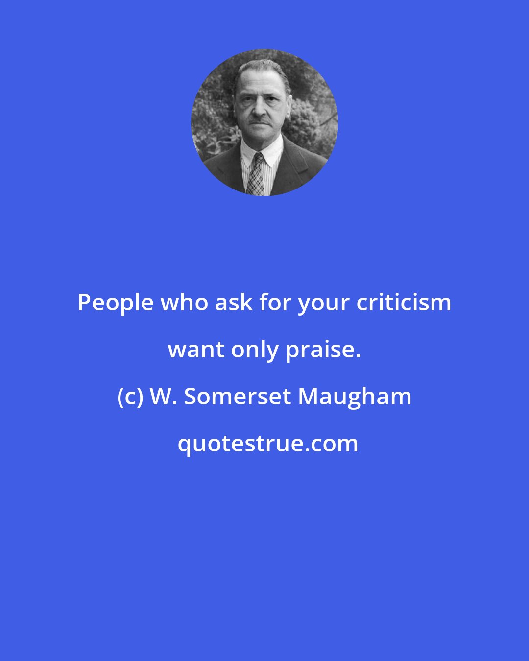 W. Somerset Maugham: People who ask for your criticism want only praise.