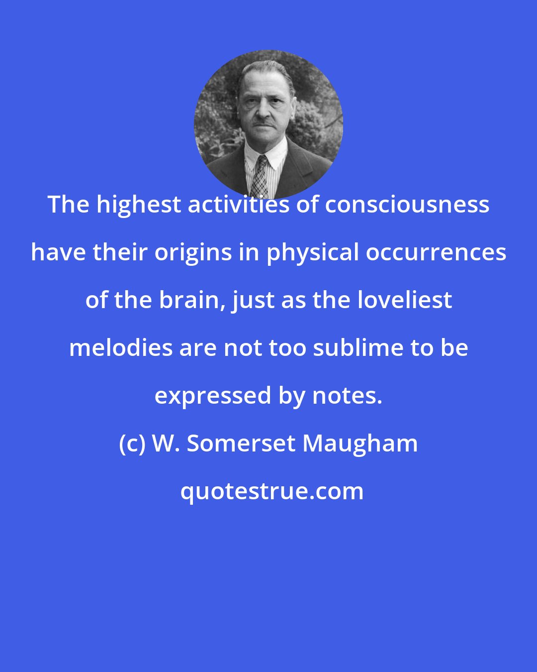 W. Somerset Maugham: The highest activities of consciousness have their origins in physical occurrences of the brain, just as the loveliest melodies are not too sublime to be expressed by notes.