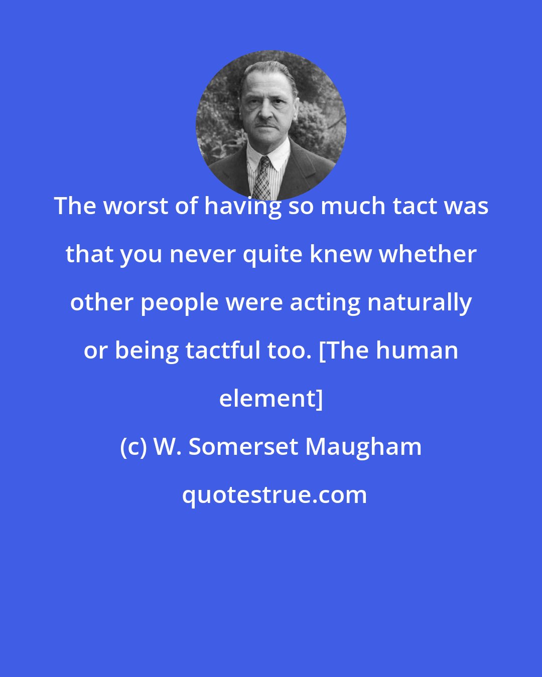 W. Somerset Maugham: The worst of having so much tact was that you never quite knew whether other people were acting naturally or being tactful too. [The human element]