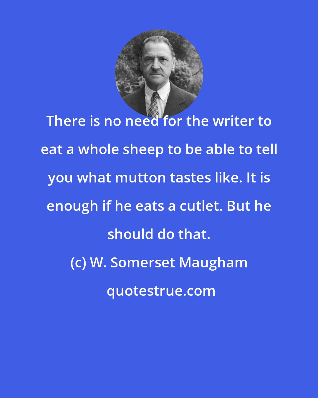 W. Somerset Maugham: There is no need for the writer to eat a whole sheep to be able to tell you what mutton tastes like. It is enough if he eats a cutlet. But he should do that.