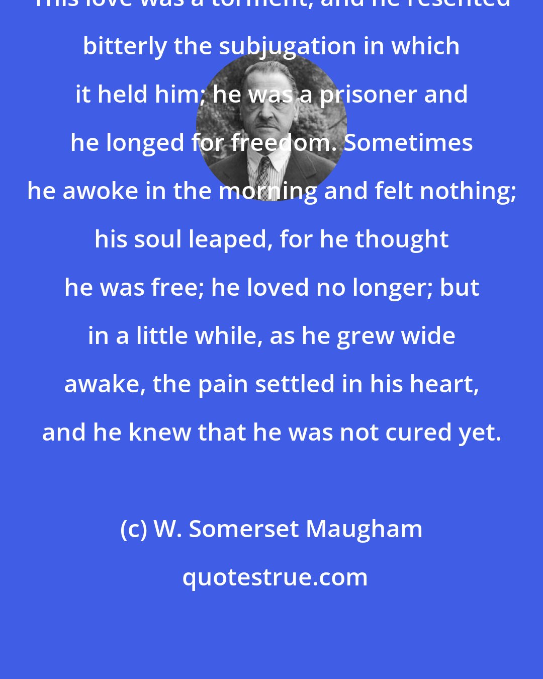 W. Somerset Maugham: This love was a torment, and he resented bitterly the subjugation in which it held him; he was a prisoner and he longed for freedom. Sometimes he awoke in the morning and felt nothing; his soul leaped, for he thought he was free; he loved no longer; but in a little while, as he grew wide awake, the pain settled in his heart, and he knew that he was not cured yet.