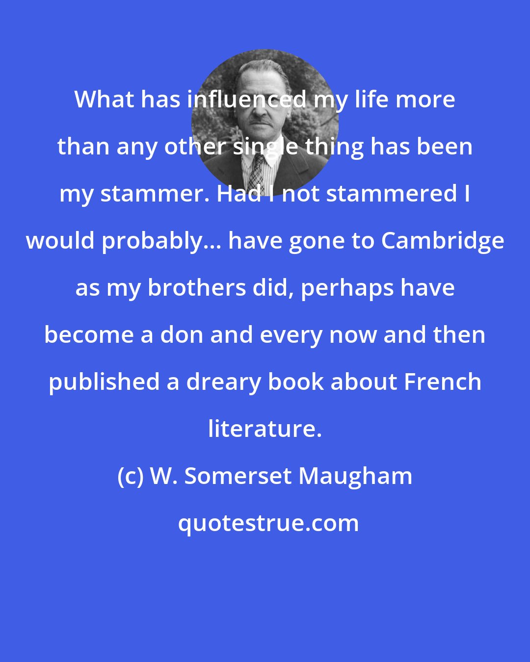 W. Somerset Maugham: What has influenced my life more than any other single thing has been my stammer. Had I not stammered I would probably... have gone to Cambridge as my brothers did, perhaps have become a don and every now and then published a dreary book about French literature.