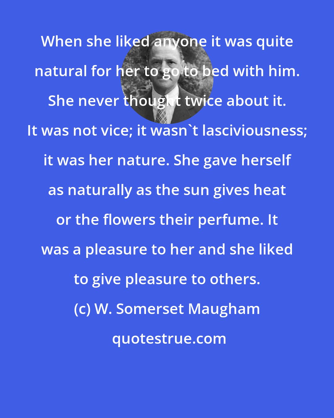 W. Somerset Maugham: When she liked anyone it was quite natural for her to go to bed with him. She never thought twice about it. It was not vice; it wasn't lasciviousness; it was her nature. She gave herself as naturally as the sun gives heat or the flowers their perfume. It was a pleasure to her and she liked to give pleasure to others.