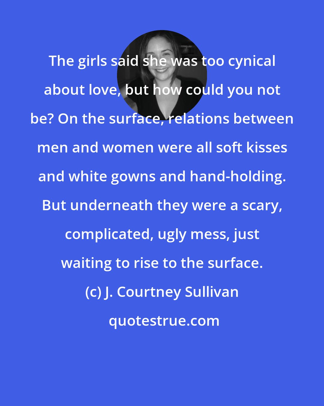J. Courtney Sullivan: The girls said she was too cynical about love, but how could you not be? On the surface, relations between men and women were all soft kisses and white gowns and hand-holding. But underneath they were a scary, complicated, ugly mess, just waiting to rise to the surface.