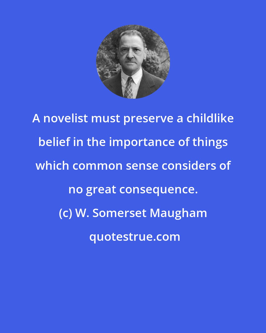 W. Somerset Maugham: A novelist must preserve a childlike belief in the importance of things which common sense considers of no great consequence.