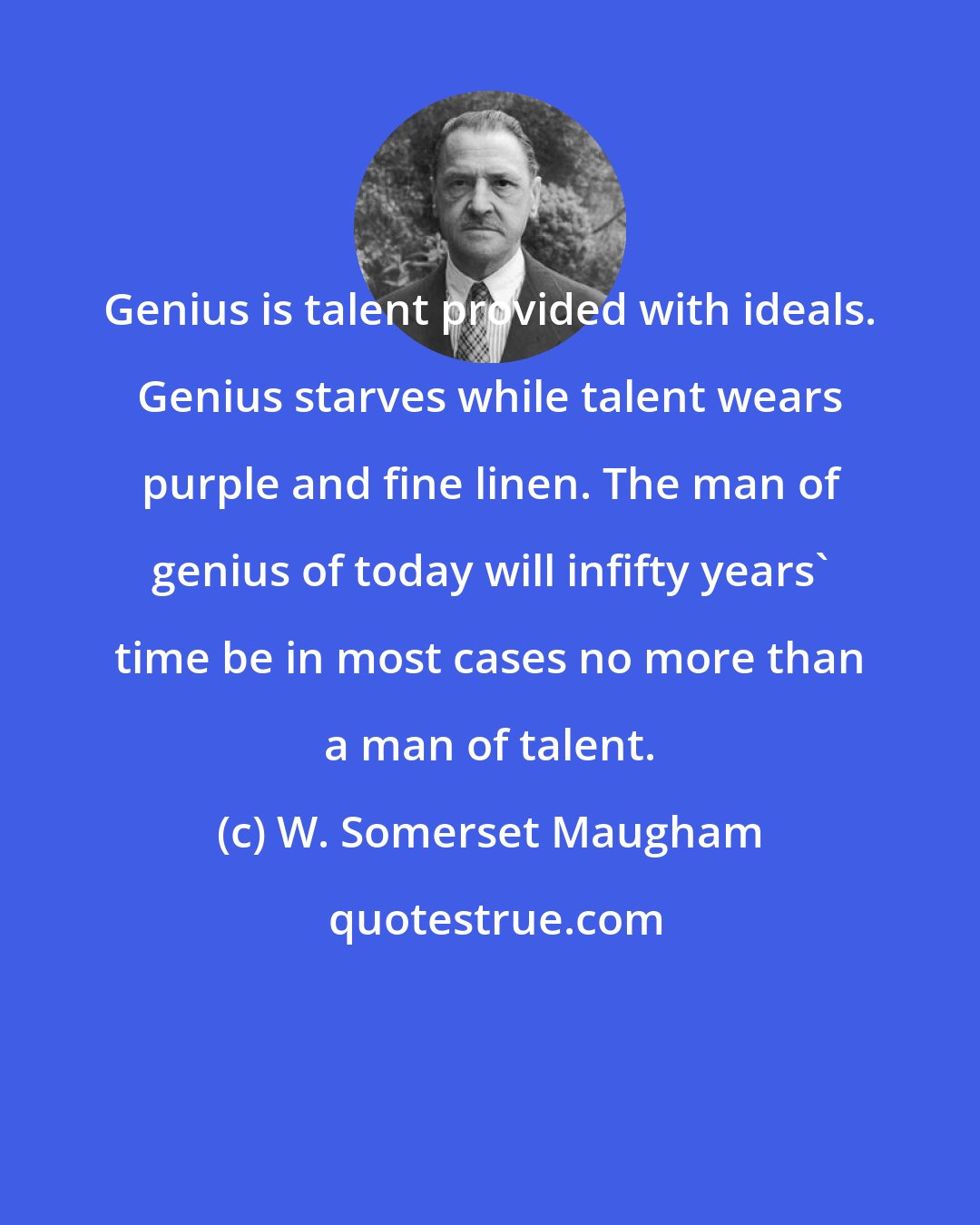 W. Somerset Maugham: Genius is talent provided with ideals. Genius starves while talent wears purple and fine linen. The man of genius of today will infifty years' time be in most cases no more than a man of talent.