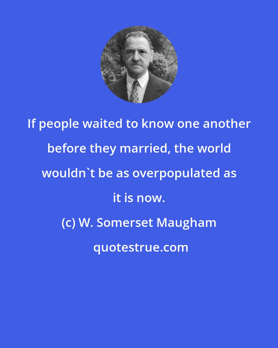 W. Somerset Maugham: If people waited to know one another before they married, the world wouldn't be as overpopulated as it is now.