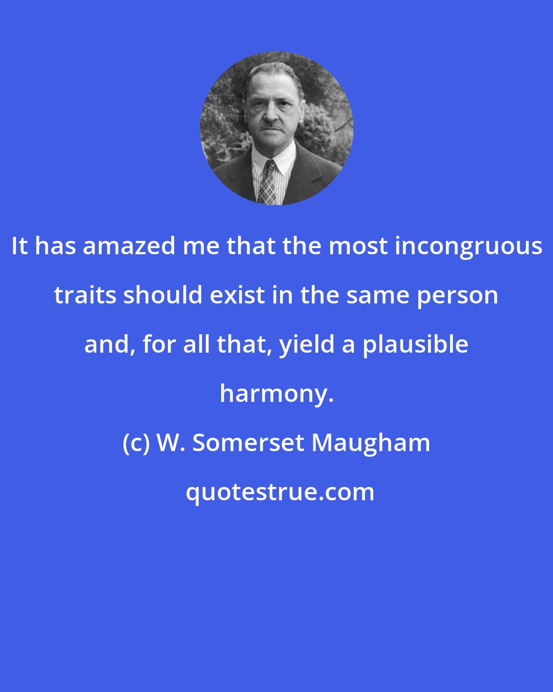 W. Somerset Maugham: It has amazed me that the most incongruous traits should exist in the same person and, for all that, yield a plausible harmony.