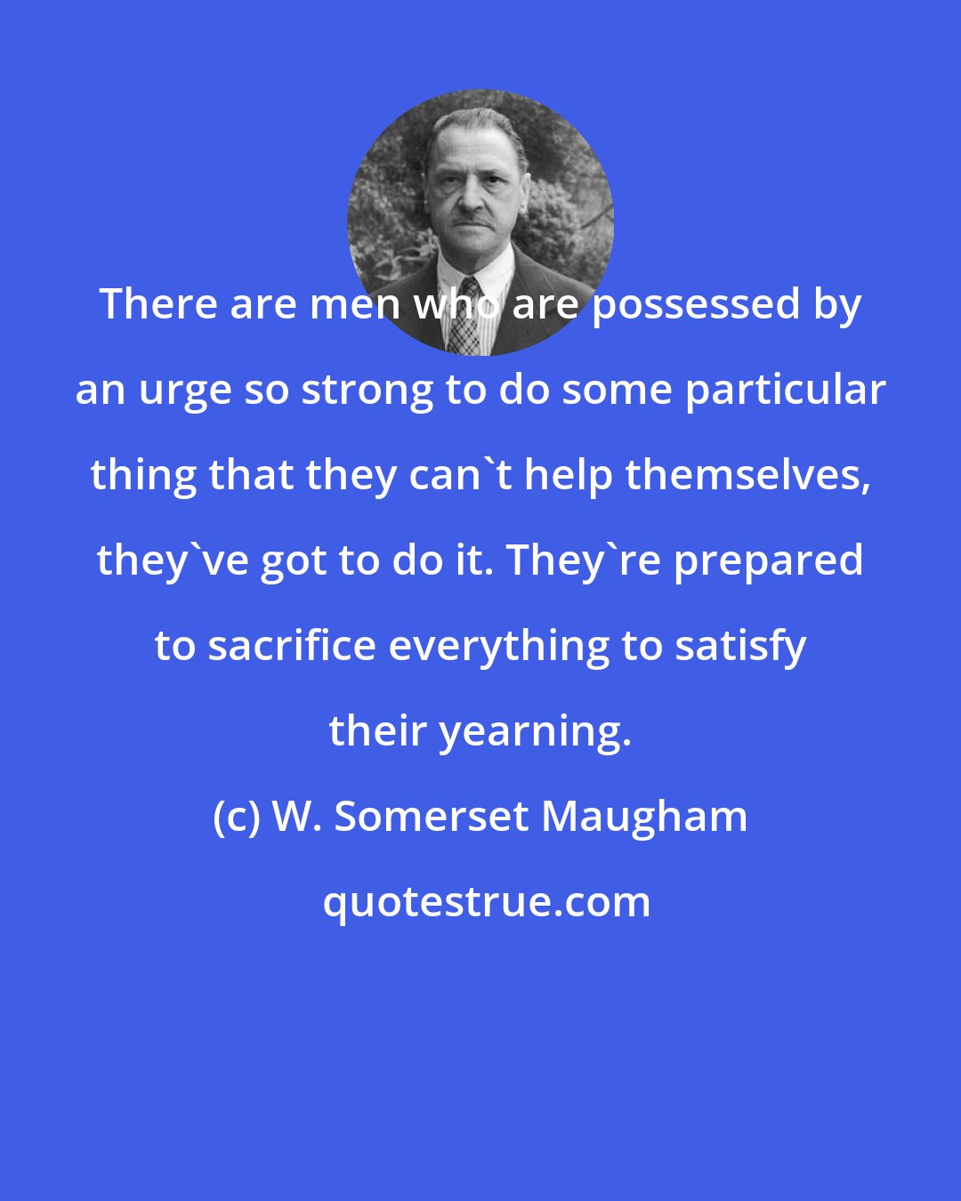 W. Somerset Maugham: There are men who are possessed by an urge so strong to do some particular thing that they can't help themselves, they've got to do it. They're prepared to sacrifice everything to satisfy their yearning.