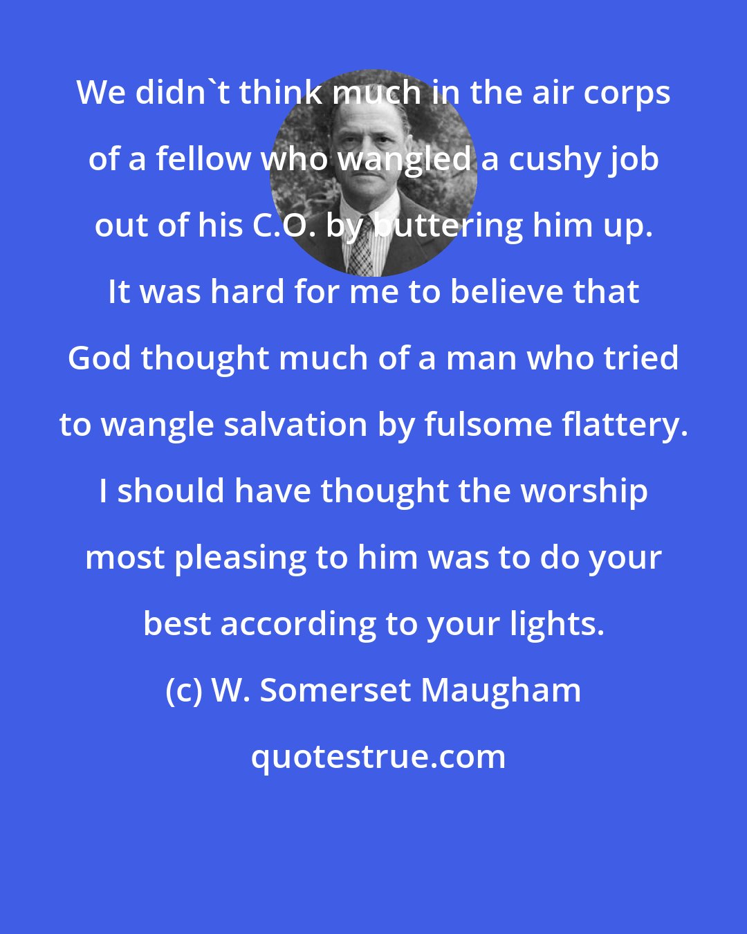 W. Somerset Maugham: We didn't think much in the air corps of a fellow who wangled a cushy job out of his C.O. by buttering him up. It was hard for me to believe that God thought much of a man who tried to wangle salvation by fulsome flattery. I should have thought the worship most pleasing to him was to do your best according to your lights.