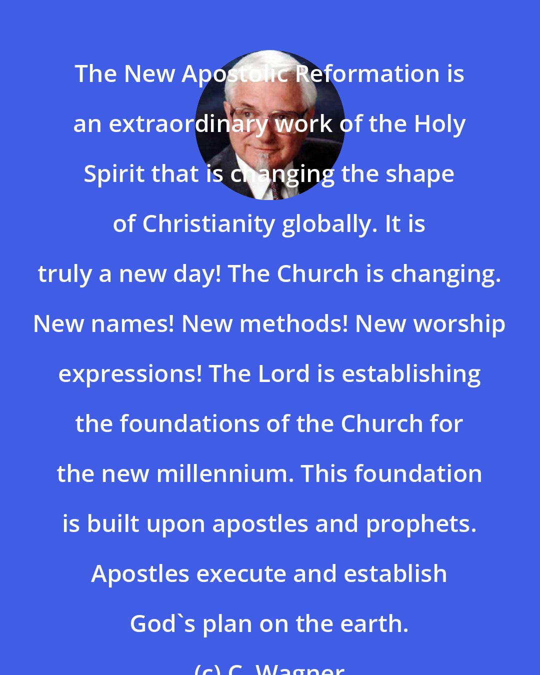 C. Wagner: The New Apostolic Reformation is an extraordinary work of the Holy Spirit that is changing the shape of Christianity globally. It is truly a new day! The Church is changing. New names! New methods! New worship expressions! The Lord is establishing the foundations of the Church for the new millennium. This foundation is built upon apostles and prophets. Apostles execute and establish God's plan on the earth.