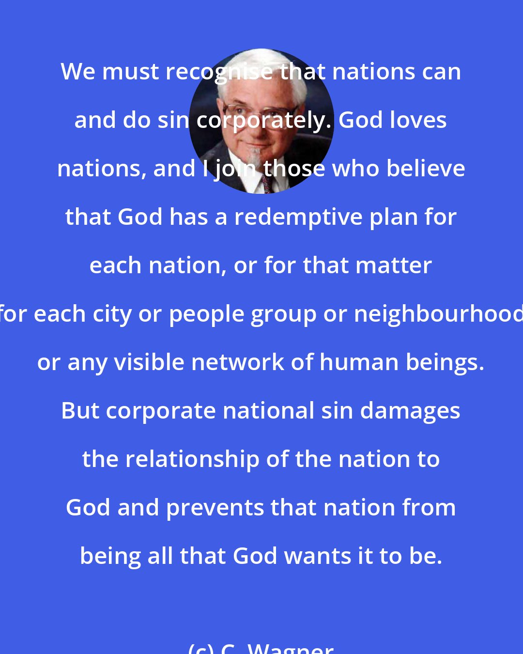 C. Wagner: We must recognise that nations can and do sin corporately. God loves nations, and I join those who believe that God has a redemptive plan for each nation, or for that matter for each city or people group or neighbourhood or any visible network of human beings. But corporate national sin damages the relationship of the nation to God and prevents that nation from being all that God wants it to be.