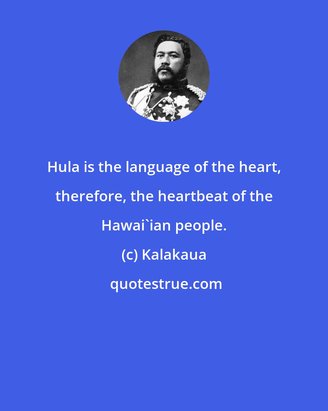 Kalakaua: Hula is the language of the heart, therefore, the heartbeat of the Hawai'ian people.