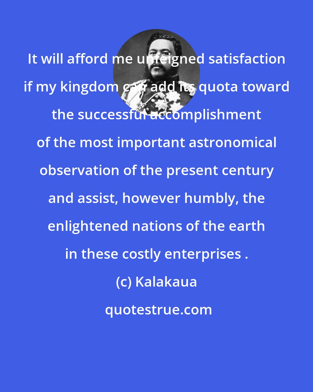 Kalakaua: It will afford me unfeigned satisfaction if my kingdom can add its quota toward the successful accomplishment of the most important astronomical observation of the present century and assist, however humbly, the enlightened nations of the earth in these costly enterprises .