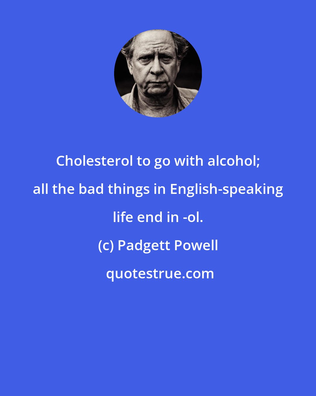 Padgett Powell: Cholesterol to go with alcohol; all the bad things in English-speaking life end in -ol.