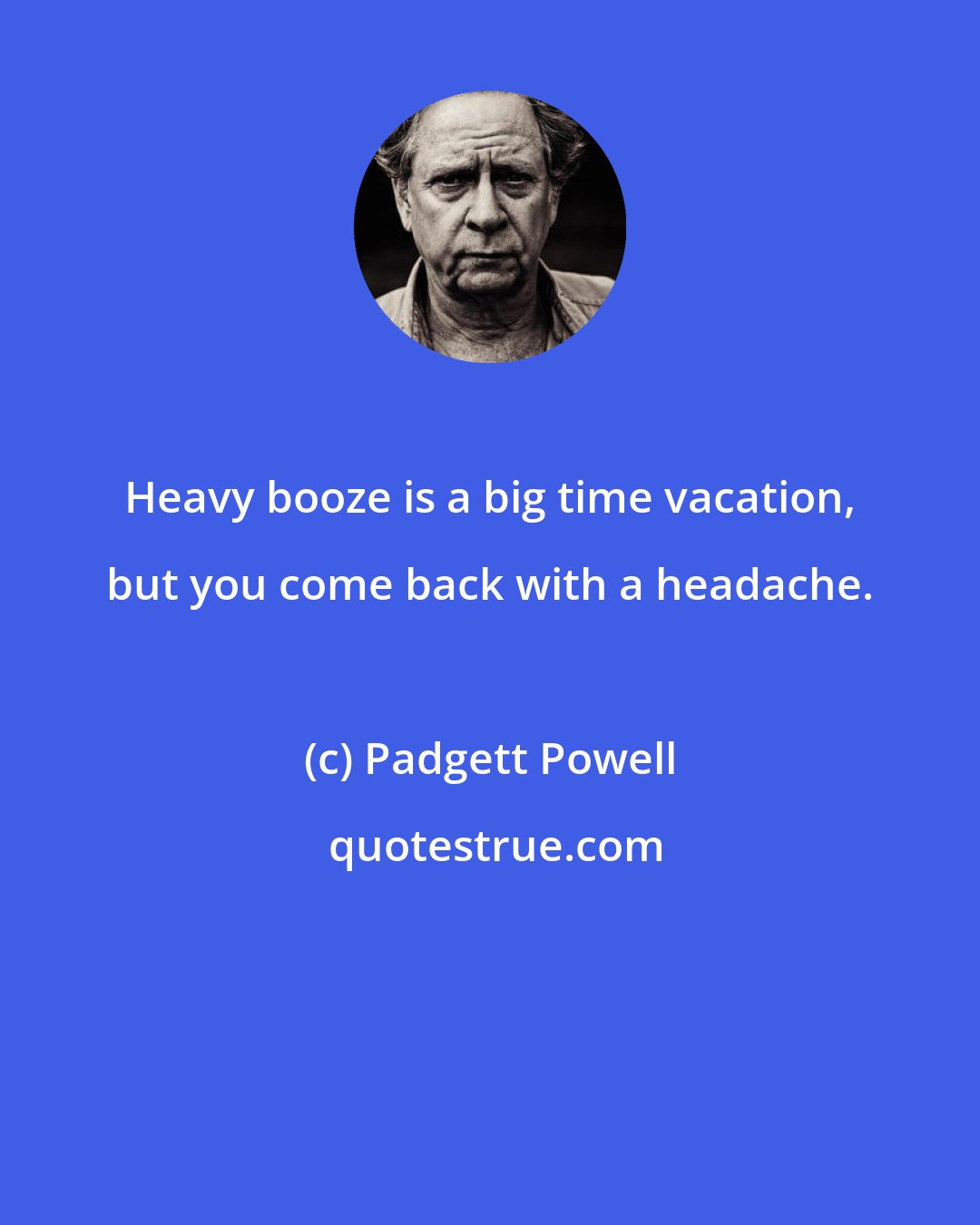 Padgett Powell: Heavy booze is a big time vacation, but you come back with a headache.