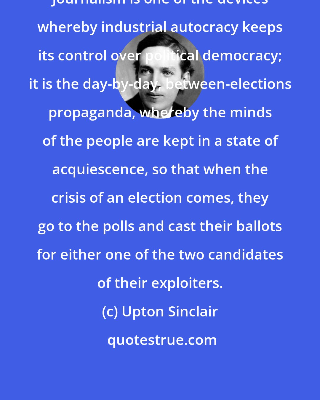 Upton Sinclair: Journalism is one of the devices whereby industrial autocracy keeps its control over political democracy; it is the day-by-day, between-elections propaganda, whereby the minds of the people are kept in a state of acquiescence, so that when the crisis of an election comes, they go to the polls and cast their ballots for either one of the two candidates of their exploiters.